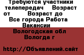 Требуются участники телепередач. › Возраст от ­ 18 › Возраст до ­ 60 - Все города Работа » Вакансии   . Вологодская обл.,Вологда г.